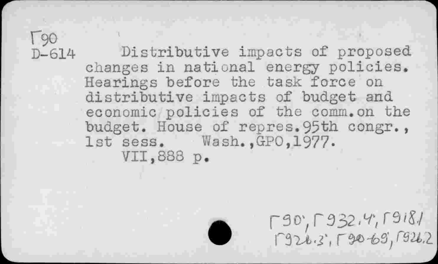 ﻿f90
D-614 Distributive impacts of proposed changes in national energy policies. Hearings before the task force on distributive impacts of budget and economic policies of the comm.on the budget. House of repres.95th congr., 1st sess. Wash.,GPO,1977«
VII,888 p.
